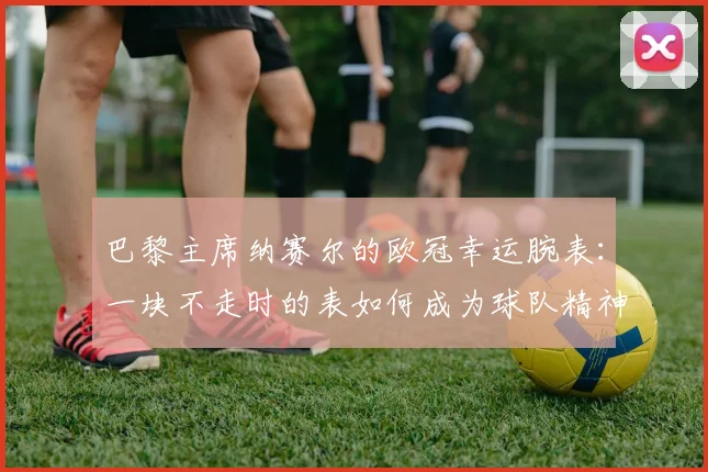 巴黎主席纳赛尔的欧冠幸运腕表:一块不走时的表如何成为球队精神图腾