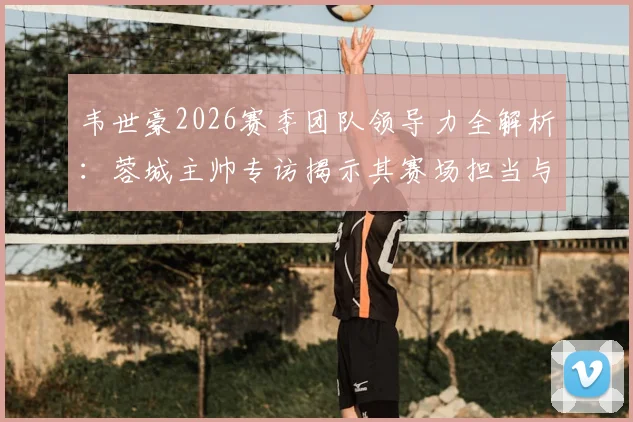 韦世豪2026赛季团队领导力全解析:蓉城主帅专访揭示其赛场担当与战术核心价值,附关键比赛数据回顾