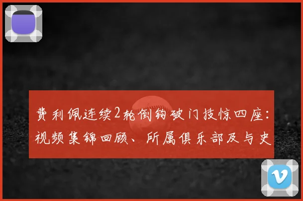费利佩连续2轮倒钩破门技惊四座：视频集锦回顾、所属俱乐部及与史上经典倒钩对比分析