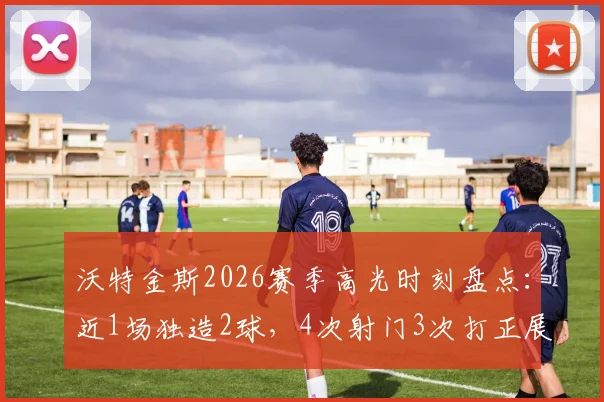 沃特金斯2026赛季高光时刻盘点:近1场独造2球,4次射门3次打正展现高效射手本色