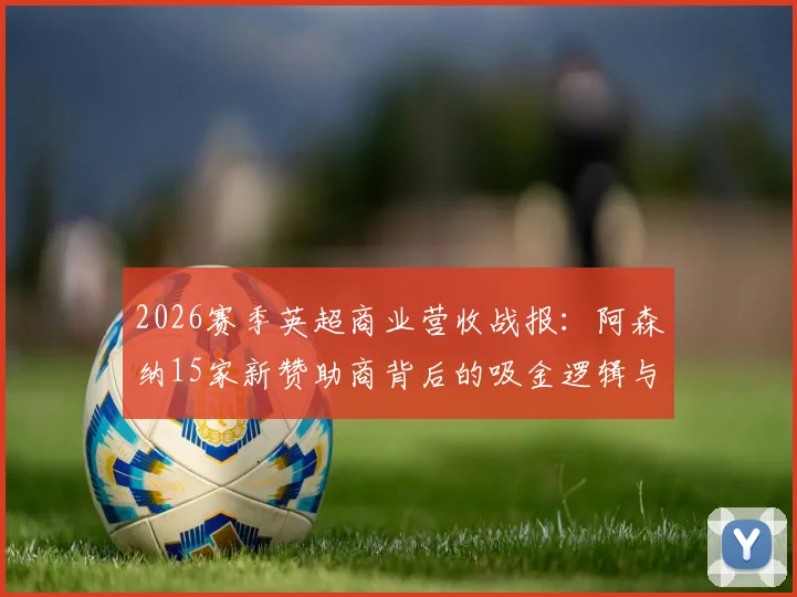 2026赛季英超商业营收战报:阿森纳15家新赞助商背后的吸金逻辑与运营策略解析