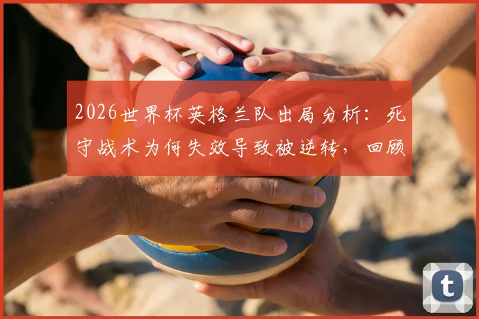 2026世界杯英格兰队出局分析：死守战术为何失效导致被逆转，回顾最糟糕的淘汰方式