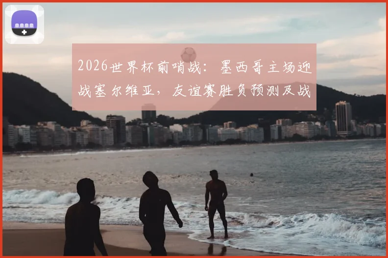 2026世界杯前哨战：墨西哥主场迎战塞尔维亚，友谊赛胜负预测及战术看点解析