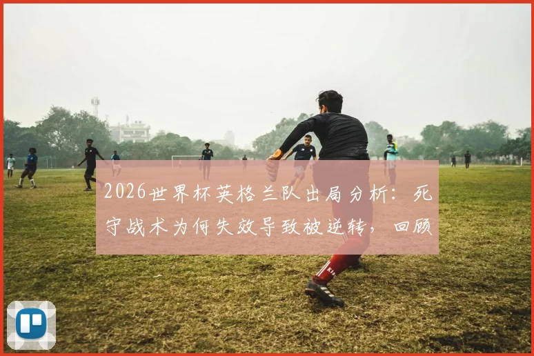 2026世界杯英格兰队出局分析：死守战术为何失效导致被逆转，回顾最糟糕的淘汰方式