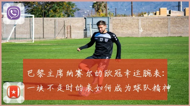 巴黎主席纳赛尔的欧冠幸运腕表：一块不走时的表如何成为球队精神图腾