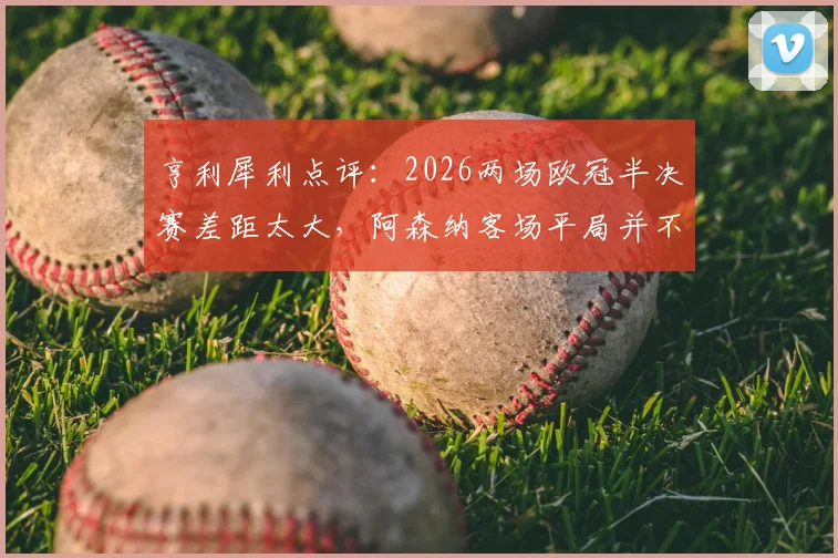 亨利犀利点评:2026两场欧冠半决赛差距太大,阿森纳客场平局并不算坏结果