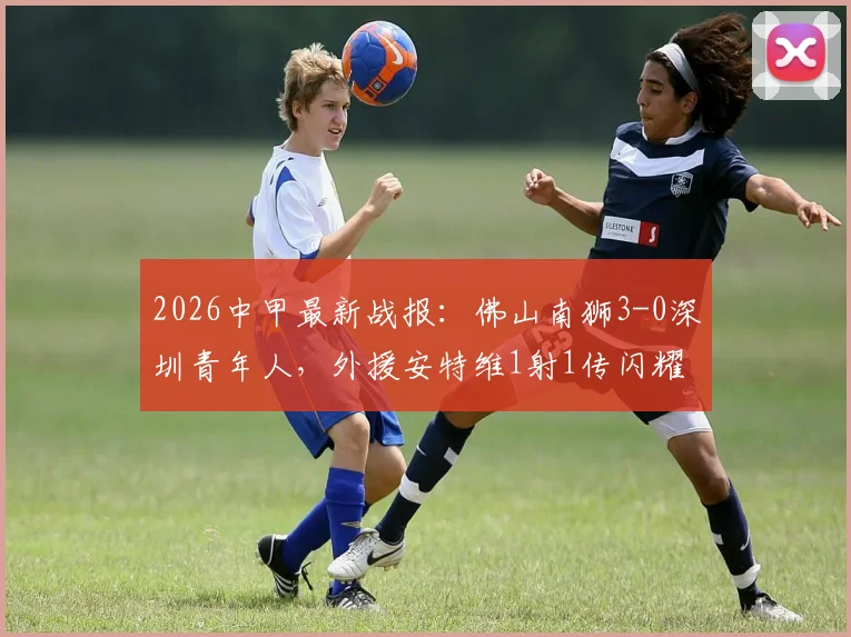 2026中甲最新战报:佛山南狮3-0深圳青年人,外援安特维1射1传闪耀全场,附本场完整数据及积分榜排名分析