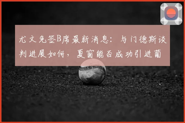 尤文免签B席最新消息:与门德斯谈判进展如何,夏窗能否成功引进葡萄牙国脚