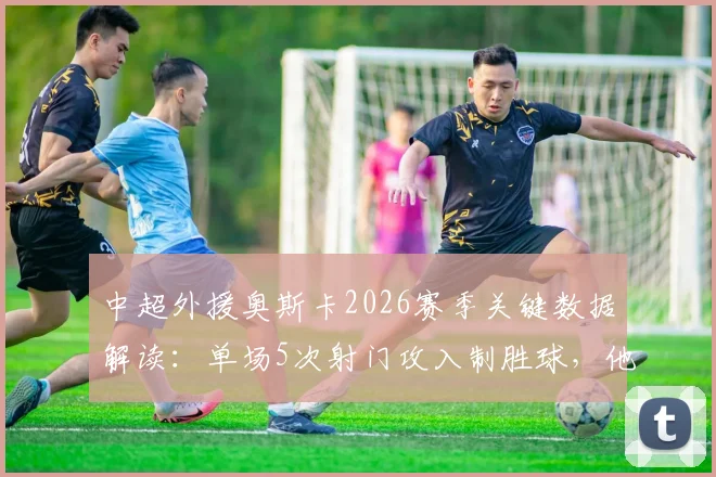 中超外援奥斯卡2026赛季关键数据解读：单场5次射门攻入制胜球，他的射门效率究竟如何？