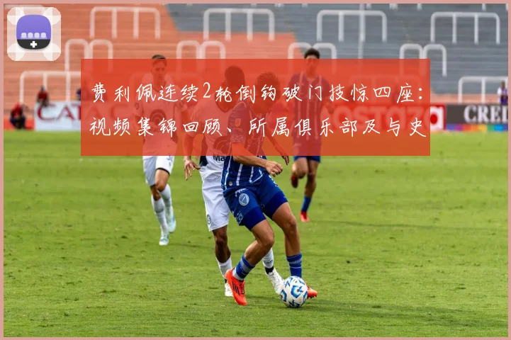 费利佩连续2轮倒钩破门技惊四座:视频集锦回顾、所属俱乐部及与史上经典倒钩对比分析