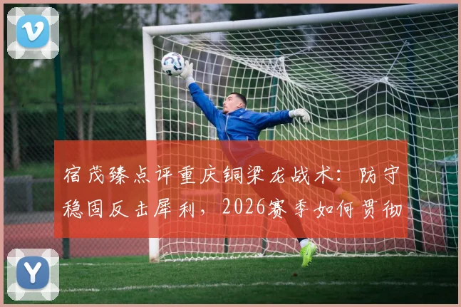 宿茂臻点评重庆铜梁龙战术:防守稳固反击犀利,2026赛季如何贯彻简练打法?实战分析解读