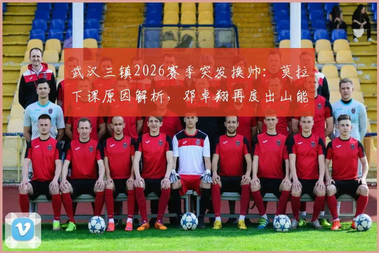 武汉三镇2026赛季突发换帅：莫拉下课原因解析，邓卓翔再度出山能否扭转局势？