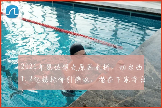 2026年恩佐想走原因剖析，切尔西1.2亿镑标价引热议，潜在下家浮出水面