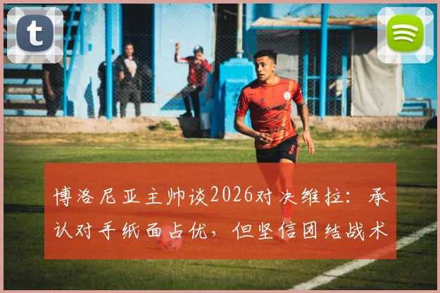 博洛尼亚主帅谈2026对决维拉：承认对手纸面占优，但坚信团结战术能创造以下克上奇迹