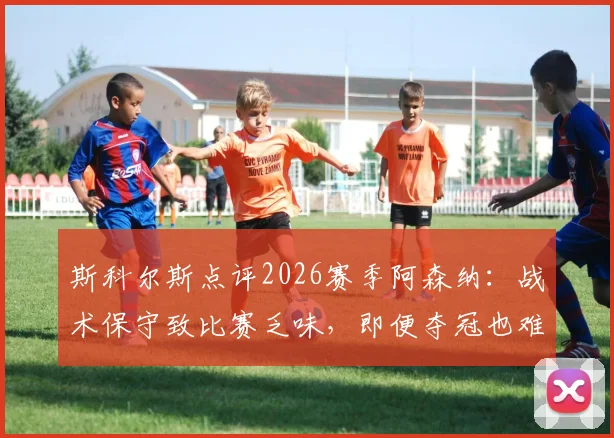斯科尔斯点评2026赛季阿森纳：战术保守致比赛乏味，即便夺冠也难留深刻记忆，球迷热议球队风格