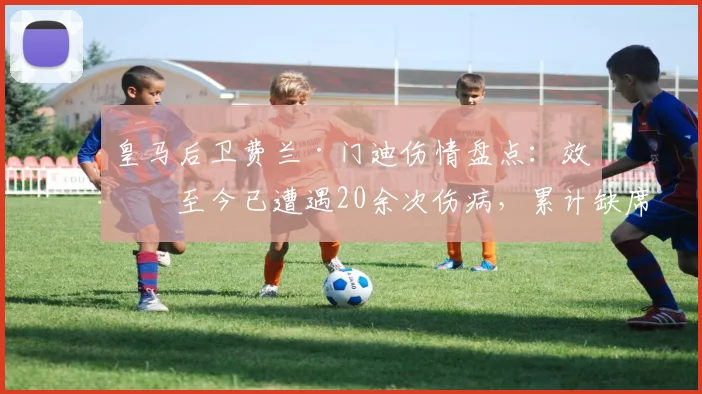 皇马后卫费兰·门迪伤情盘点:效力至今已遭遇20余次伤病,累计缺席超过120场比赛