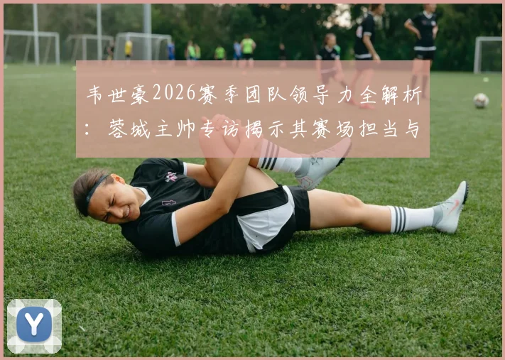 韦世豪2026赛季团队领导力全解析：蓉城主帅专访揭示其赛场担当与战术核心价值，附关键比赛数据回顾