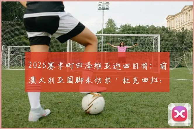 2026赛季町田泽维亚迎回旧将：前澳大利亚国脚米切尔·杜克回归，技术特点与球队战术影响全解析