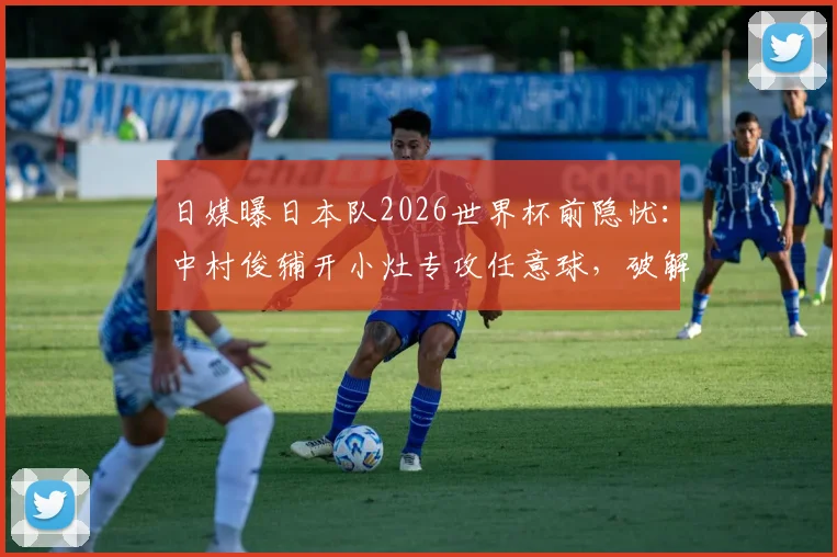 日媒曝日本队2026世界杯前隐忧：中村俊辅开小灶专攻任意球，破解16年未进任意球难题