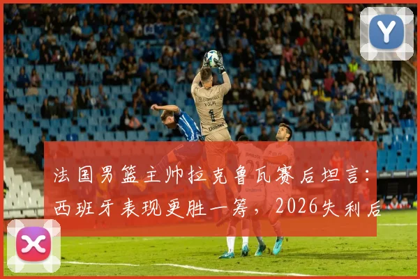 法国男篮主帅拉克鲁瓦赛后坦言：西班牙表现更胜一筹，2026失利后法国篮球路在何方？附深度比赛解析