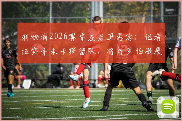 利物浦2026赛季左后卫悬念:记者证实齐米卡斯留队,将与罗伯逊展开主力位置竞争