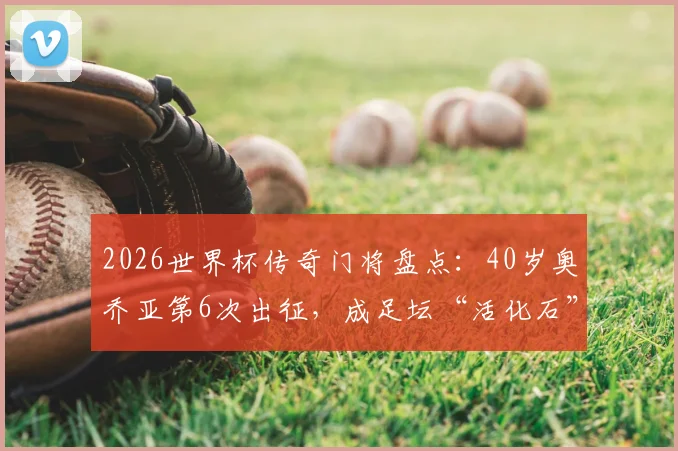 2026世界杯传奇门将盘点:40岁奥乔亚第6次出征,成足坛“活化石”,与梅西C罗比肩