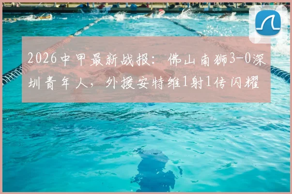 2026中甲最新战报：佛山南狮3-0深圳青年人，外援安特维1射1传闪耀全场，附本场完整数据及积分榜排名分析