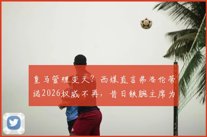 皇马管理变天?西媒直言弗洛伦蒂诺2026权威不再,昔日铁腕主席为何失去俱乐部掌控力