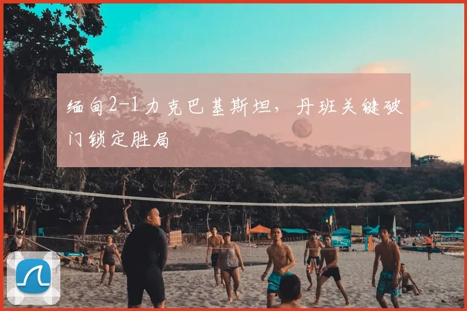 缅甸2-1力克巴基斯坦，丹班关键破门锁定胜局