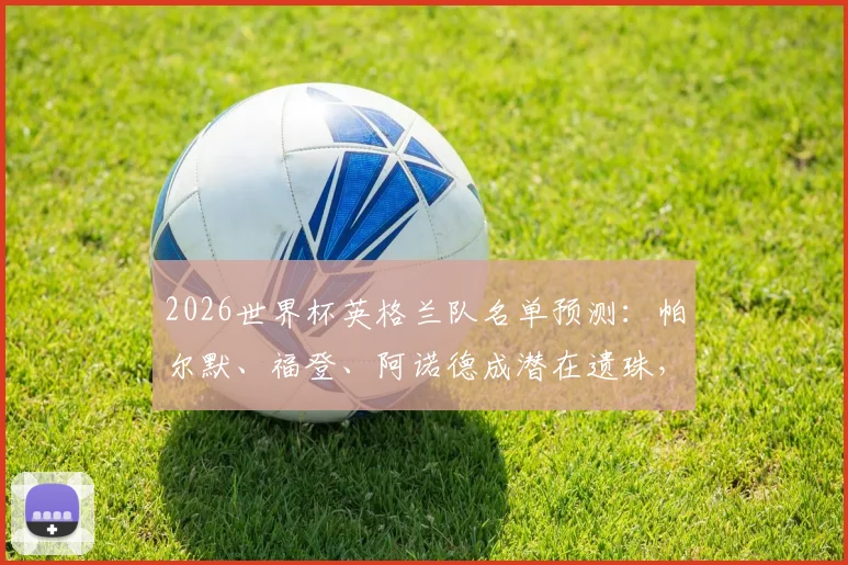 2026世界杯英格兰队名单预测:帕尔默、福登、阿诺德成潜在遗珠,解析索斯盖特选人思路