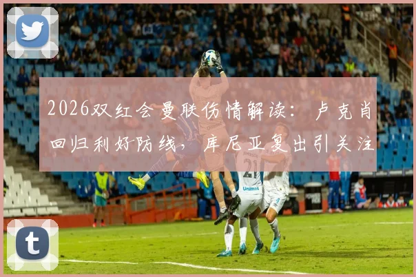 2026双红会曼联伤情解读：卢克肖回归利好防线，库尼亚复出引关注，利马停赛如何应对