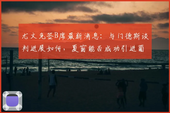尤文免签B席最新消息：与门德斯谈判进展如何，夏窗能否成功引进葡萄牙国脚