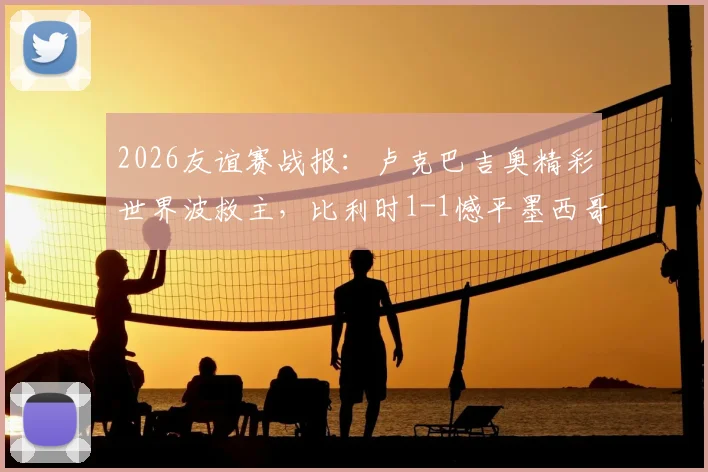 2026友谊赛战报:卢克巴吉奥精彩世界波救主,比利时1-1憾平墨西哥,附全场录像回放链接