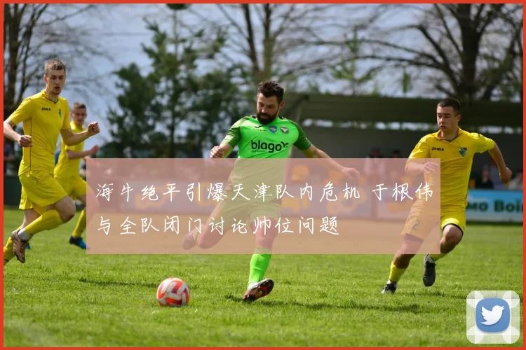 海牛绝平引爆天津队内危机 于根伟与全队闭门讨论帅位问题