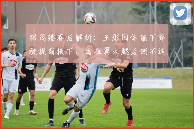 宿茂臻赛后解析：王彤因体能下降被提前换下，高准翼大腿后侧不适引关注，2026赛季球员状态管理成焦点