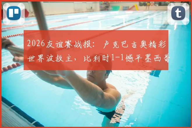 2026友谊赛战报：卢克巴吉奥精彩世界波救主，比利时1-1憾平墨西哥，附全场录像回放链接