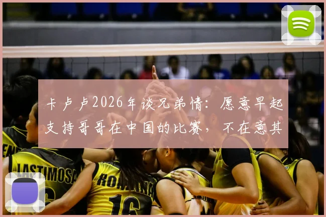 卡卢卢2026年谈兄弟情：愿意早起支持哥哥在中国的比赛，不在意其他竞争者