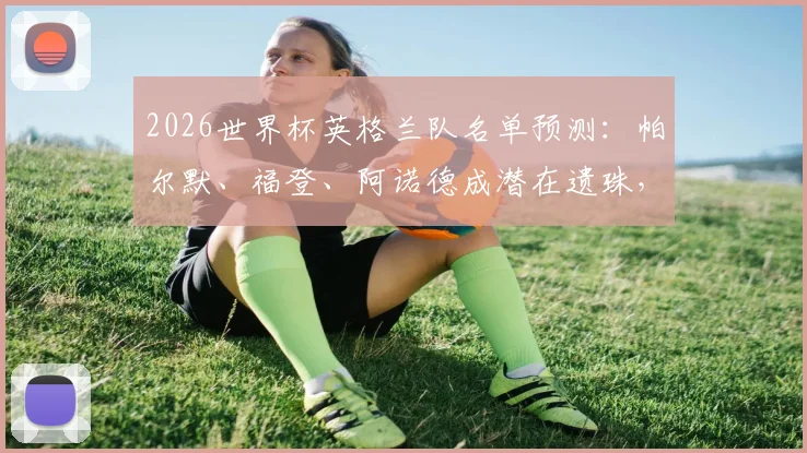 2026世界杯英格兰队名单预测：帕尔默、福登、阿诺德成潜在遗珠，解析索斯盖特选人思路