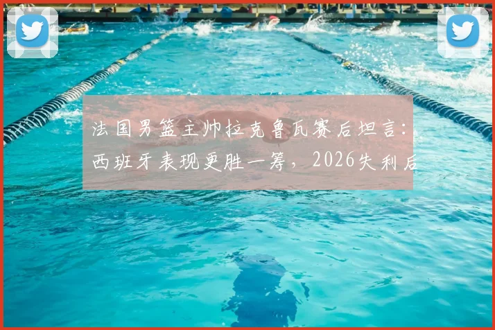 法国男篮主帅拉克鲁瓦赛后坦言:西班牙表现更胜一筹,2026失利后法国篮球路在何方?附深度比赛解析