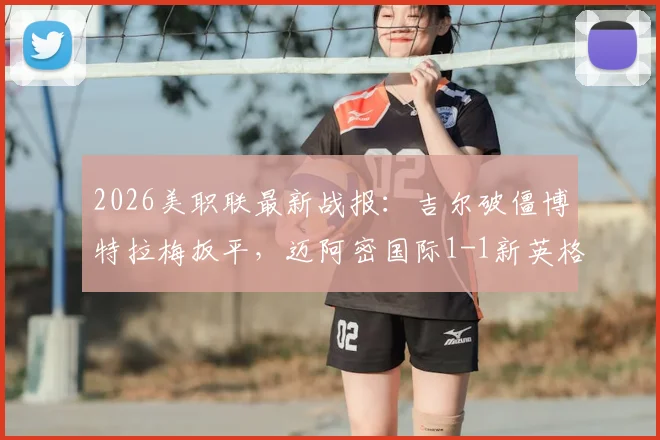 2026美职联最新战报：吉尔破僵博特拉梅扳平，迈阿密国际1-1新英格兰革命全场回放与深度解读