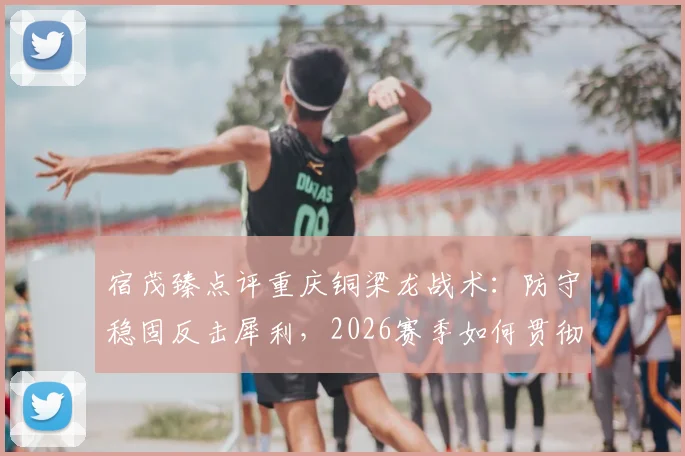 宿茂臻点评重庆铜梁龙战术：防守稳固反击犀利，2026赛季如何贯彻简练打法？实战分析解读